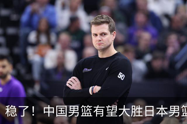 稳了！中国男篮有望大胜日本男篮，5大硬核理由，想输都难