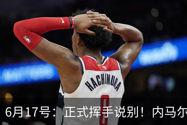 6月17号：正式挥手说别！内马尔做出惊人决定，巴西男足鼎力支持